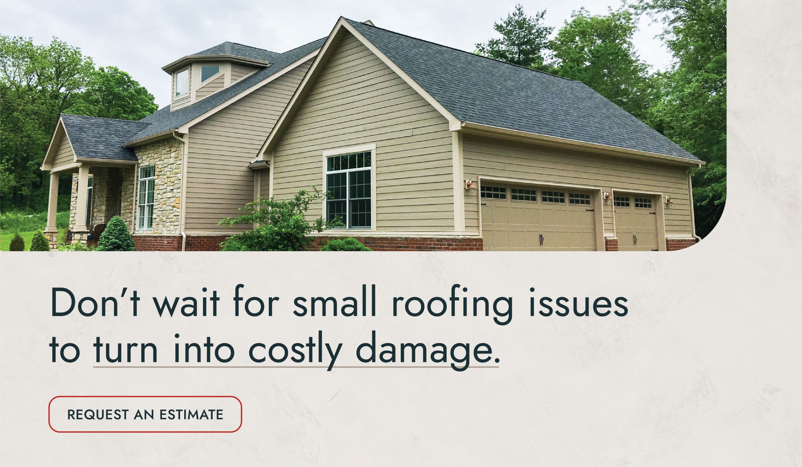 Don’t wait for small roofing issues to turn into costly damage. Request an Estimate