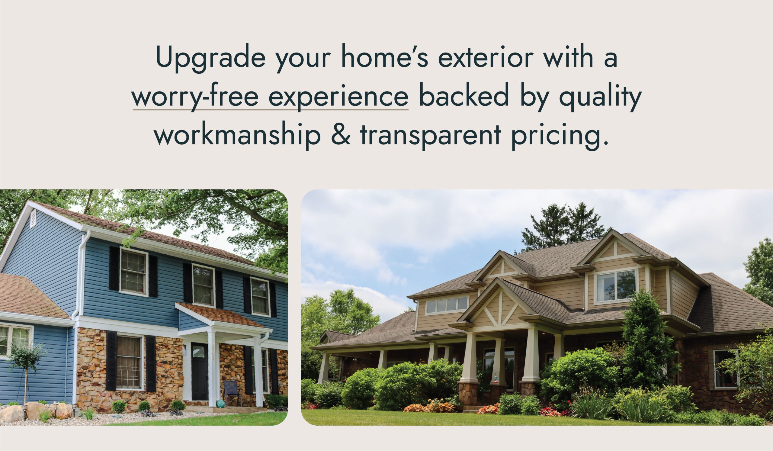 Upgrade your home’s exterior with a worry-free experience backed by quality workmanship & transparent pricing.