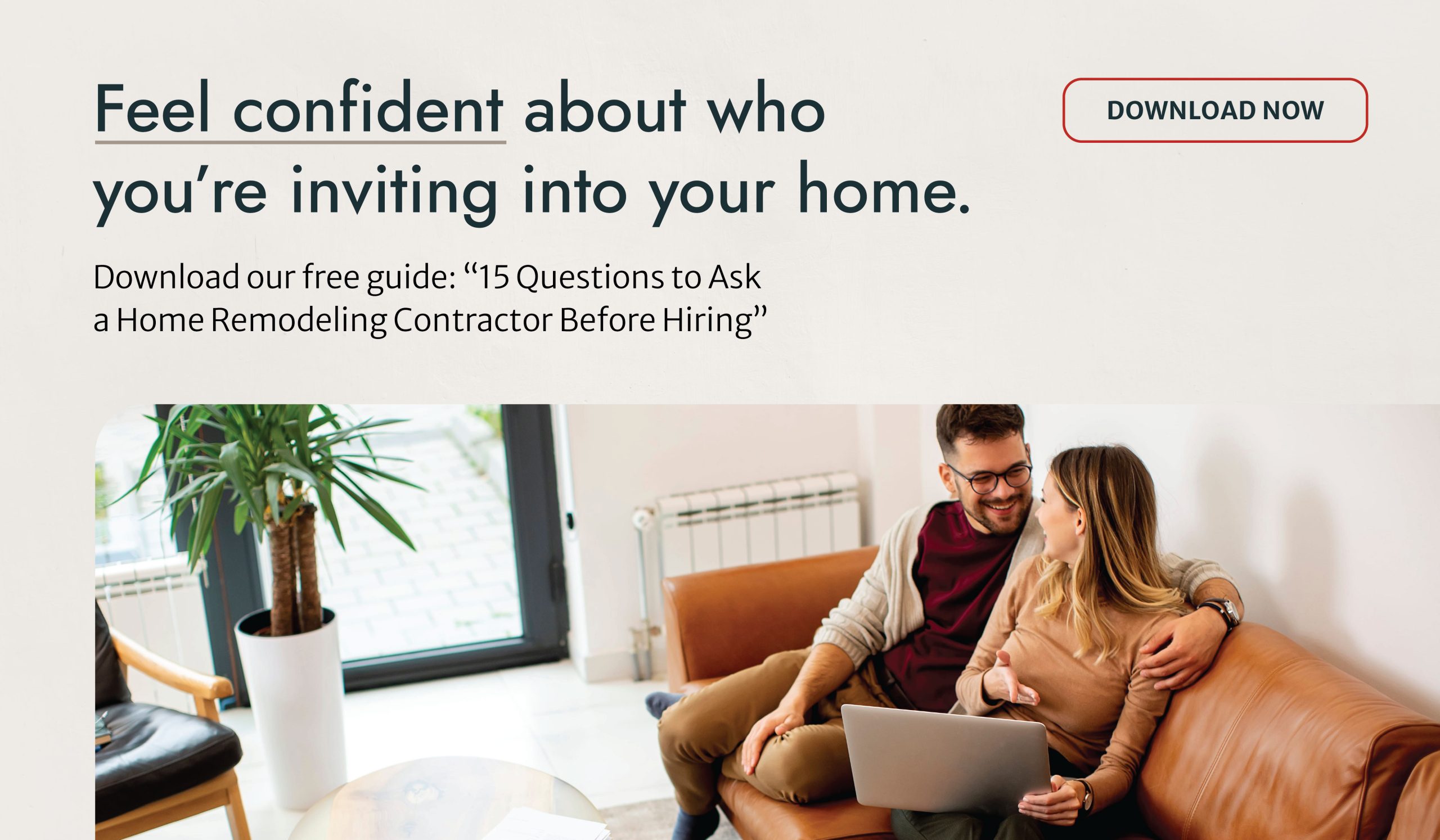 Feel confident about who you’re inviting into your home. Download our free guide: “15 Questions to Ask a Home Remodeling Contractor Before Hiring” Download Now